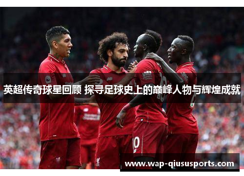 英超传奇球星回顾 探寻足球史上的巅峰人物与辉煌成就