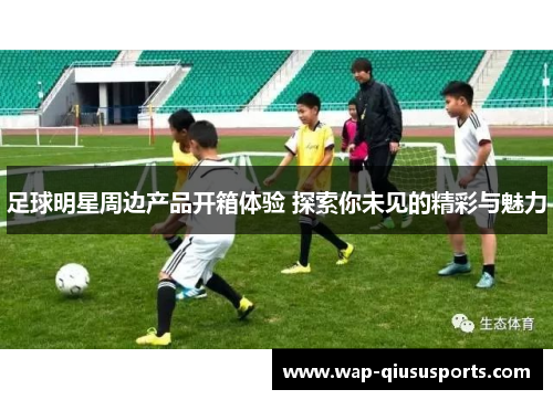 足球明星周边产品开箱体验 探索你未见的精彩与魅力
