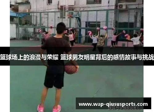 篮球场上的浪漫与荣耀 篮球男友明星背后的感情故事与挑战