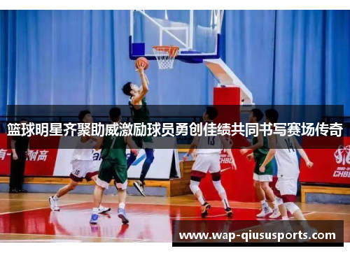 篮球明星齐聚助威激励球员勇创佳绩共同书写赛场传奇